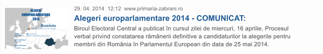 29. 04. 2014  12:12  www.primaria-zabrani.ro Alegeri europarlamentare 2014 - COMUNICAT: Biroul Electoral Central a publicat �n cursul zilei de miercuri, 16 aprilie, Procesul verbal privind constatarea r�m�nerii definitive a candidaturilor la alegerile pentru membrii din Rom�nia �n Parlamentul European din data de 25 mai 2014.