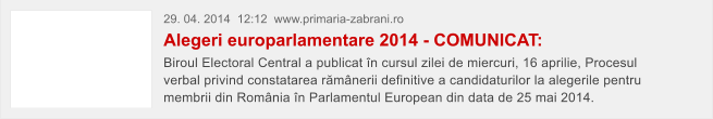 29. 04. 2014  12:12  www.primaria-zabrani.ro Alegeri europarlamentare 2014 - COMUNICAT: Biroul Electoral Central a publicat �n cursul zilei de miercuri, 16 aprilie, Procesul verbal privind constatarea r�m�nerii definitive a candidaturilor la alegerile pentru membrii din Rom�nia �n Parlamentul European din data de 25 mai 2014.