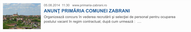 05.08.2014  11:30   www.primaria-zabrani.ro  ANUN� PRIM�RIA COMUNEI ZABRANI  Organizeaz� concurs �n vederea recrut�rii �i selec�iei de personal pentru ocuparea postului vacant �n regim contractual, dup� cum urmeaz� :  ....