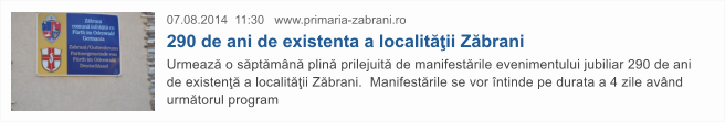 07.08.2014  11:30   www.primaria-zabrani.ro  290 de ani de existenta a localit��ii Z�brani Urmeaz� o s�pt�m�n� plin� prilejuit� de manifest�rile evenimentului jubiliar 290 de ani de existen�� a localit��ii Z�brani.  Manifest�rile se vor �ntinde pe durata a 4 zile av�nd urm�torul program