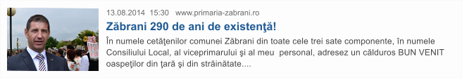 13.08.2014  15:30   www.primaria-zabrani.ro Z�brani 290 de ani de existen��! �n numele cet��enilor comunei Z�brani din toate cele trei sate componente, �n numele Consiliului Local, al viceprimarului �i al meu  personal, adresez un c�lduros BUN VENIT oaspe�ilor din �ar� �i din str�in�tate....