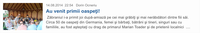 14.08.2014  22:54   Dorin Ocneriu  Au venit primii oaspe�i!  Z�braniul i-a primit joi dup�-amiaz� pe cei mai gr�bi�i �i mai ner�bd�tori dintre fiii s�i. Circa 50 de oaspe�i din Germania, femei �i b�rba�i, b�tr�ni �i tineri, singuri sau cu familiile, au fost a�tepta�i cu drag de primarul Marian Toader �i de prietenii localnici  ....