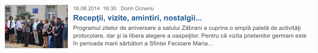 16.08.2014  16:30   Dorin Ocneriu  Recep�ii, vizite, amintiri, nostalgii... Programul zilelor de aniversare a satului Z�brani a cuprins o ampl� palet� de activit��i protocolare, dar �i la libera alegere a oaspe�ilor. Pentru c� vizita prietenilor germani este �n perioada marii s�rb�tori a Sfintei Fecioare Maria...