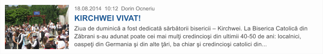 18.08.2014  10:12  Dorin Ocneriu KIRCHWEI VIVAT! Ziua de duminic� a fost dedicat� s�rb�torii bisericii � Kirchwei. La Biserica Catolic� din Z�brani s-au adunat poate cei mai mul�i credincio�i din ultimii 40-50 de ani: localnici, oaspe�i din Germania �i din alte ��ri, ba chiar �i credincio�i catolici din...