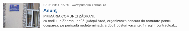 27.08.2014  15:30   www.primaria-zabrani.ro Anun� PRIM�RIA COMUNEI Z�BRANI,  cu sediul �n Z�brani, nr.95, jude�ul Arad, organizeaz� concurs de recrutare pentru ocuparea, pe perioad� nedeterminat�, a dou� posturi vacante, �n regim contractual...