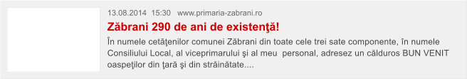 13.08.2014  15:30   www.primaria-zabrani.ro Z�brani 290 de ani de existen��! �n numele cet��enilor comunei Z�brani din toate cele trei sate componente, �n numele Consiliului Local, al viceprimarului �i al meu  personal, adresez un c�lduros BUN VENIT oaspe�ilor din �ar� �i din str�in�tate....