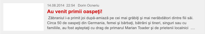 14.08.2014  22:54   Dorin Ocneriu  Au venit primii oaspe�i!  Z�braniul i-a primit joi dup�-amiaz� pe cei mai gr�bi�i �i mai ner�bd�tori dintre fiii s�i. Circa 50 de oaspe�i din Germania, femei �i b�rba�i, b�tr�ni �i tineri, singuri sau cu familiile, au fost a�tepta�i cu drag de primarul Marian Toader �i de prietenii localnici  ....