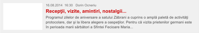 16.08.2014  16:30   Dorin Ocneriu  Recep�ii, vizite, amintiri, nostalgii... Programul zilelor de aniversare a satului Z�brani a cuprins o ampl� palet� de activit��i protocolare, dar �i la libera alegere a oaspe�ilor. Pentru c� vizita prietenilor germani este �n perioada marii s�rb�tori a Sfintei Fecioare Maria...
