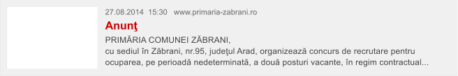 27.08.2014  15:30   www.primaria-zabrani.ro Anun� PRIM�RIA COMUNEI Z�BRANI,  cu sediul �n Z�brani, nr.95, jude�ul Arad, organizeaz� concurs de recrutare pentru ocuparea, pe perioad� nedeterminat�, a dou� posturi vacante, �n regim contractual...