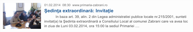 01.02.2014  08:30  www.primaria-zabrani.ro �edin�a extraordinar�: Invita�ie            In baza art. 39, alin. 2 din Legea administratiei publice locale nr.215/2001, sunteti invitat(a) la �edinta extraordinar� a Consiliului Local al comunei Zabrani care va avea loc in ziua de Luni 03.02.2014, ora 15:00 la sediul Primariei ....