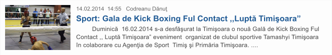 14.02.2014  14:55   Codreanu D�nu� Sport: Gala de Kick Boxing Ful Contact ,,Lupt� Timi�oara�          Duminic�  16.02.2014 s-a desf�urat la Timi�oara o nou� Gal� de Kick Boxing Ful Contact ,, Lupt� Timi�oara� eveniment  organizat de clubul sportive Tamashyi Timi�oara �n colaborare cu Agen�ia de Sport  Timi� �i Prim�ria Timi�oara. ....