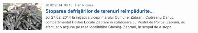 28.02.2014  08:13   Han Nicolae Stoparea defri��rilor de terenuri re�mp�durite... Joi 27.02. 2014 la ini�iativa viceprimarului Comunei Z�brani, Codreanu Danut, compartimentul Poli�iei Locale Z�brani �n colaborare cu Postul de Poli�iei Z�brani, au efectuat o ac�iune pe raz� localit��ilor Chesin�- Z�brani, �n scopul de a stopa...