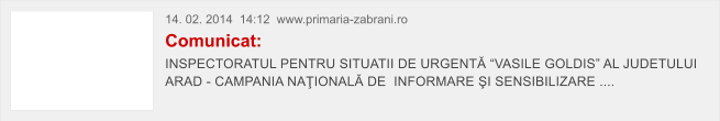 14. 02. 2014  14:12  www.primaria-zabrani.ro Comunicat: INSPECTORATUL PENTRU SITUATII DE URGENT� �VASILE GOLDIS� AL JUDETULUI ARAD - CAMPANIA NA�IONAL� DE  INFORMARE �I SENSIBILIZARE ....