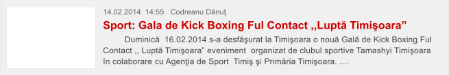 14.02.2014  14:55   Codreanu D�nu� Sport: Gala de Kick Boxing Ful Contact ,,Lupt� Timi�oara�          Duminic�  16.02.2014 s-a desf�urat la Timi�oara o nou� Gal� de Kick Boxing Ful Contact ,, Lupt� Timi�oara� eveniment  organizat de clubul sportive Tamashyi Timi�oara �n colaborare cu Agen�ia de Sport  Timi� �i Prim�ria Timi�oara. ....