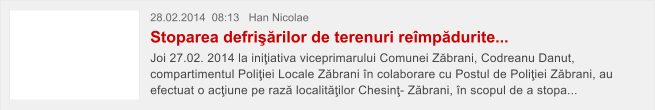 28.02.2014  08:13   Han Nicolae Stoparea defri��rilor de terenuri re�mp�durite... Joi 27.02. 2014 la ini�iativa viceprimarului Comunei Z�brani, Codreanu Danut, compartimentul Poli�iei Locale Z�brani �n colaborare cu Postul de Poli�iei Z�brani, au efectuat o ac�iune pe raz� localit��ilor Chesin�- Z�brani, �n scopul de a stopa...