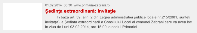 01.02.2014  08:30  www.primaria-zabrani.ro �edin�a extraordinar�: Invita�ie            In baza art. 39, alin. 2 din Legea administratiei publice locale nr.215/2001, sunteti invitat(a) la �edinta extraordinar� a Consiliului Local al comunei Zabrani care va avea loc in ziua de Luni 03.02.2014, ora 15:00 la sediul Primariei ....