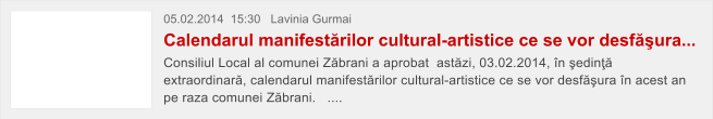 05.02.2014  15:30   Lavinia Gurmai  Calendarul manifest�rilor cultural-artistice ce se vor desf�ura... Consiliul Local al comunei Z�brani a aprobat  ast�zi, 03.02.2014, �n �edin�� extraordinar�, calendarul manifest�rilor cultural-artistice ce se vor desf�ura �n acest an pe raza comunei Z�brani.   ....