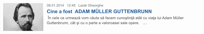 08.01.2014   12:45   Laz�r Gheorghe  Cine a fost  ADAM M�LLER GUTTENBRUNN  �n cele ce urmeaz� vom c�uta s� facem cuno�tin�� at�t cu via�a lui Adam M�ller Guttenbrunn, c�t �i cu o parte a valoroasei sale opere.   ....