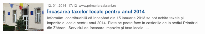 12. 01. 2014  17:12  www.primaria-zabrani.ro �ncasarea taxelor locale pentru anul 2014 Inform�m  contribuabilii c� �ncep�nd din 15 ianuarie 2013 se pot achita taxele �i impozitele locale pentru anul 2014. Plata se poate face la casieriile de la sediul Prim�riei din Z�brani. Serviciul de �ncasare impozite �i taxe locale ....