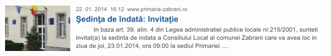 22. 01. 2014  16:12  www.primaria-zabrani.ro �edin�a de �ndat�: Invita�ie           In baza art. 39, alin. 4 din Legea administratiei publice locale nr.215/2001, sunteti invitat(a) la sedinta de indata a Consiliului Local al comunei Zabrani care va avea loc in ziua de joi, 23.01.2014, ora 09:00 la sediul Primariei ....