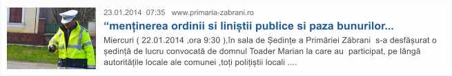 23.01.2014  07:35   www.primaria-zabrani.ro  �menținerea ordinii si liniștii publice si paza bunurilor...  Miercuri ( 22.01.2014 ,ora 9:30 ),�n sala de Ședințe a Prim�riei Z�brani  s-a desf�șurat o ședinț� de lucru convocat� de domnul Toader Marian la care au  participat, pe l�ng� autorit�țile locale ale comunei ,toți polițiștii locali ....