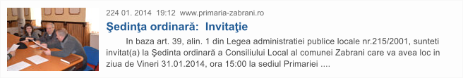 224 01. 2014  19:12  www.primaria-zabrani.ro �edin�a ordinar�:  Invita�ie         In baza art. 39, alin. 1 din Legea administratiei publice locale nr.215/2001, sunteti invitat(a) la �edinta ordinar� a Consiliului Local al comunei Zabrani care va avea loc in ziua de Vineri 31.01.2014, ora 15:00 la sediul Primariei ....