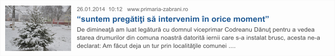 26.01.2014  10:12   www.primaria-zabrani.ro  �suntem preg�ti�i s� intervenim �n orice moment� De diminea�� am luat leg�tur� cu domnul viceprimar Codreanu D�nu� pentru a vedea starea drumurilor din comuna noastr� datorit� iernii care s-a instalat brusc, acesta ne-a declarat: Am f�cut deja un tur prin localit��ile comunei ....