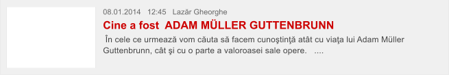 08.01.2014   12:45   Laz�r Gheorghe  Cine a fost  ADAM M�LLER GUTTENBRUNN  �n cele ce urmeaz� vom c�uta s� facem cuno�tin�� at�t cu via�a lui Adam M�ller Guttenbrunn, c�t �i cu o parte a valoroasei sale opere.   ....