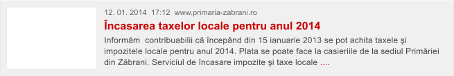 12. 01. 2014  17:12  www.primaria-zabrani.ro �ncasarea taxelor locale pentru anul 2014 Inform�m  contribuabilii c� �ncep�nd din 15 ianuarie 2013 se pot achita taxele �i impozitele locale pentru anul 2014. Plata se poate face la casieriile de la sediul Prim�riei din Z�brani. Serviciul de �ncasare impozite �i taxe locale ....