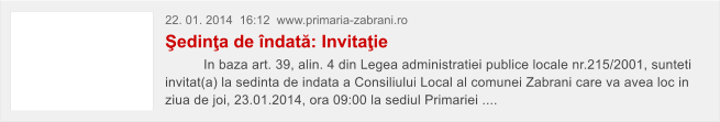 22. 01. 2014  16:12  www.primaria-zabrani.ro �edin�a de �ndat�: Invita�ie           In baza art. 39, alin. 4 din Legea administratiei publice locale nr.215/2001, sunteti invitat(a) la sedinta de indata a Consiliului Local al comunei Zabrani care va avea loc in ziua de joi, 23.01.2014, ora 09:00 la sediul Primariei ....