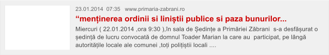23.01.2014  07:35   www.primaria-zabrani.ro  �menținerea ordinii si liniștii publice si paza bunurilor...  Miercuri ( 22.01.2014 ,ora 9:30 ),�n sala de Ședințe a Prim�riei Z�brani  s-a desf�șurat o ședinț� de lucru convocat� de domnul Toader Marian la care au  participat, pe l�ng� autorit�țile locale ale comunei ,toți polițiștii locali ....