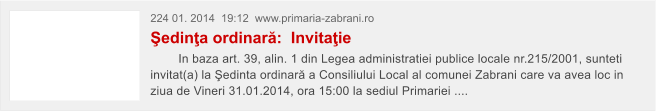 224 01. 2014  19:12  www.primaria-zabrani.ro �edin�a ordinar�:  Invita�ie         In baza art. 39, alin. 1 din Legea administratiei publice locale nr.215/2001, sunteti invitat(a) la �edinta ordinar� a Consiliului Local al comunei Zabrani care va avea loc in ziua de Vineri 31.01.2014, ora 15:00 la sediul Primariei ....