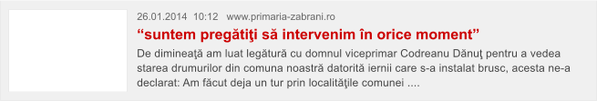 26.01.2014  10:12   www.primaria-zabrani.ro  �suntem preg�ti�i s� intervenim �n orice moment� De diminea�� am luat leg�tur� cu domnul viceprimar Codreanu D�nu� pentru a vedea starea drumurilor din comuna noastr� datorit� iernii care s-a instalat brusc, acesta ne-a declarat: Am f�cut deja un tur prin localit��ile comunei ....