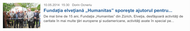 10.05.2014  15:30   Dorin Ocneriu Funda�ia elve�ian� �Humanitas� spore�te ajutorul pentru...  De mai bine de 15 ani, Funda�ia �Humanitas� din Z�rich, Elve�ia, desf�oar� activit��i de caritate �n mai multe ��ri europene �i sudamericane, activit��i axate �n special pe...
