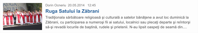 Dorin Ocneriu  20.05.2014   12:45 Ruga Satului la Z�brani Tradi�ionala s�rb�toare religioas� �i cultural� a satelor b�n��ene a avut loc duminic� la Z�brani, cu participarea a numero�i fii ai satului, localnici sau pleca�i departe �i re�ntor�i s�-�i revad� locurile de ba�tin�, rudele �i prietenii. N-au lipsit oaspe�i de seam� din....