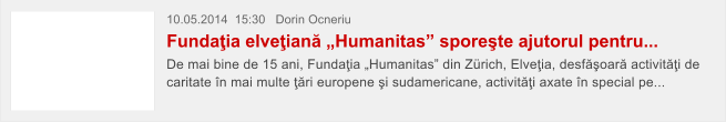 10.05.2014  15:30   Dorin Ocneriu Funda�ia elve�ian� �Humanitas� spore�te ajutorul pentru...  De mai bine de 15 ani, Funda�ia �Humanitas� din Z�rich, Elve�ia, desf�oar� activit��i de caritate �n mai multe ��ri europene �i sudamericane, activit��i axate �n special pe...