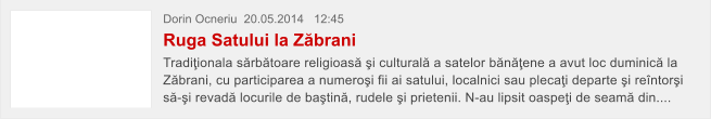 Dorin Ocneriu  20.05.2014   12:45 Ruga Satului la Z�brani Tradi�ionala s�rb�toare religioas� �i cultural� a satelor b�n��ene a avut loc duminic� la Z�brani, cu participarea a numero�i fii ai satului, localnici sau pleca�i departe �i re�ntor�i s�-�i revad� locurile de ba�tin�, rudele �i prietenii. N-au lipsit oaspe�i de seam� din....
