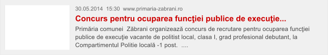 30.05.2014  15:30  www.primaria-zabrani.ro Concurs pentru ocuparea func�iei publice de execu�ie...  Prim�ria comunei  Z�brani organizeaz� concurs de recrutare pentru ocuparea func�iei publice de execu�ie vacante de politist local, clasa I, grad profesional debutant, la Compartimentul Politie local� -1 post.  ....