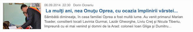 06.09.2014  22:30   Dorin Ocneriu  La mul�i ani, nea Onu�u Oprea, cu ocazia �mplinirii v�rstei... S�mb�t� diminea�a, �n casa familiei Oprea a fost mult� lume. Au venit primarul Marian Toader, consilierii locali Lavinia Gurmai, Laz�r Gheorghe, Liviu Cre� �i Nicula Tiberiu, �mpreun� cu ei mai venind �i domni de la Arad: coloneii Ioan Gliga �i Dumitru...
