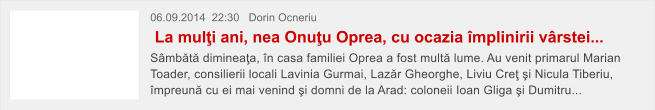 06.09.2014  22:30   Dorin Ocneriu  La mul�i ani, nea Onu�u Oprea, cu ocazia �mplinirii v�rstei... S�mb�t� diminea�a, �n casa familiei Oprea a fost mult� lume. Au venit primarul Marian Toader, consilierii locali Lavinia Gurmai, Laz�r Gheorghe, Liviu Cre� �i Nicula Tiberiu, �mpreun� cu ei mai venind �i domni de la Arad: coloneii Ioan Gliga �i Dumitru...