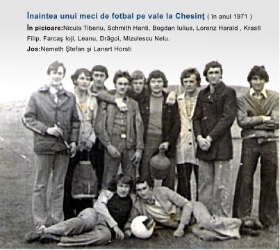�naintea unui meci de fotbal pe vale la Chesin� ( �n anul 1971 ) �n picioare:Nicula Tiberiu, Schmith Hanti, Bogdan Iulius, Lorenz Harald , Krastl Filip, Farca� Ioji, Leanu, Drãgoi, Mizulescu Nelu. Jos:Nemeth �tefan �i Lanert Horsti